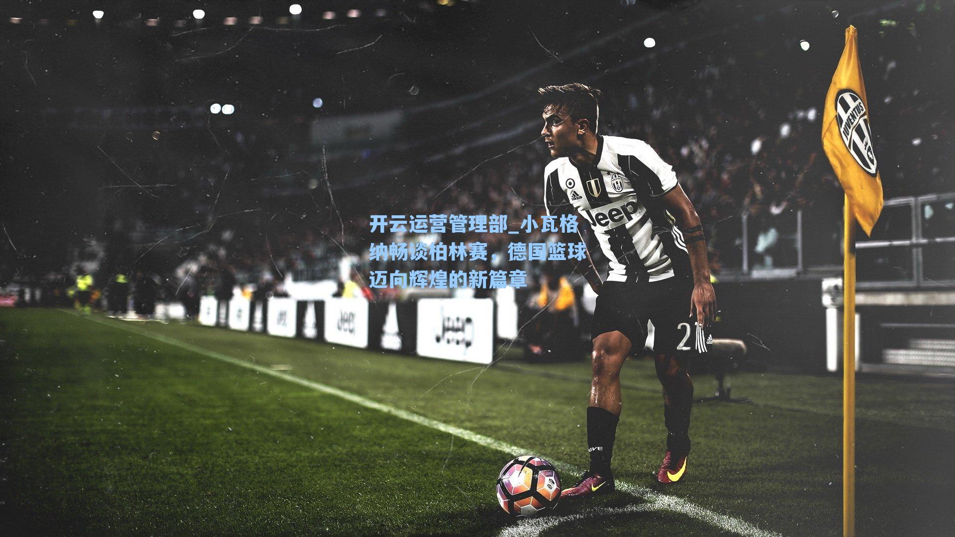 开云运营管理部_小瓦格纳畅谈柏林赛，德国篮球迈向辉煌的新篇章